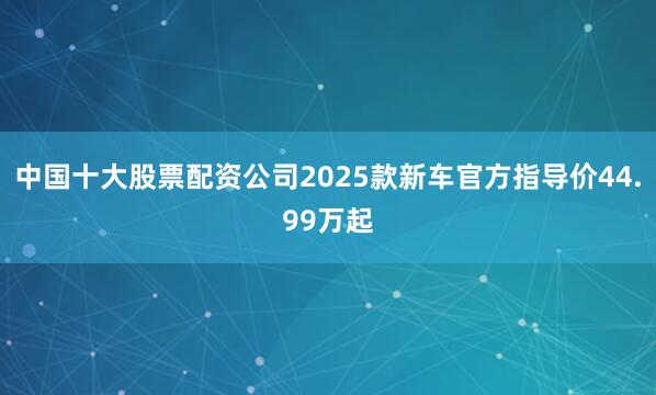 中国十大股票配资公司2025款新车官方指导价44.99万起