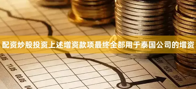 配资炒股投资上述增资款项最终全部用于泰国公司的增资