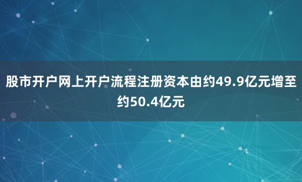 股市开户网上开户流程注册资本由约49.9亿元增至约50.4亿元