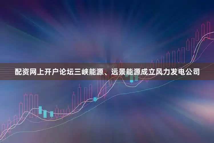 配资网上开户论坛三峡能源、远景能源成立风力发电公司