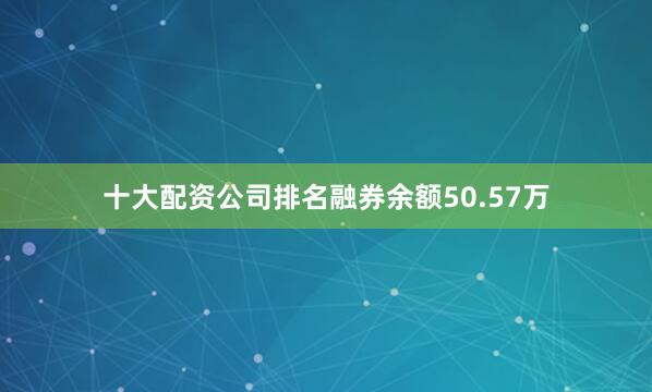 十大配资公司排名融券余额50.57万