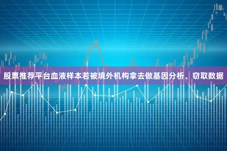 股票推荐平台血液样本若被境外机构拿去做基因分析、窃取数据