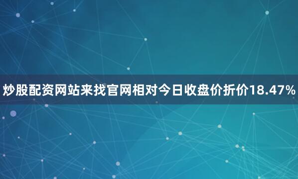 炒股配资网站来找官网相对今日收盘价折价18.47%