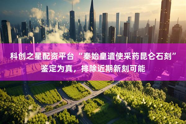 科创之星配资平台 “秦始皇遣使采药昆仑石刻”鉴定为真,排除近期新刻可能