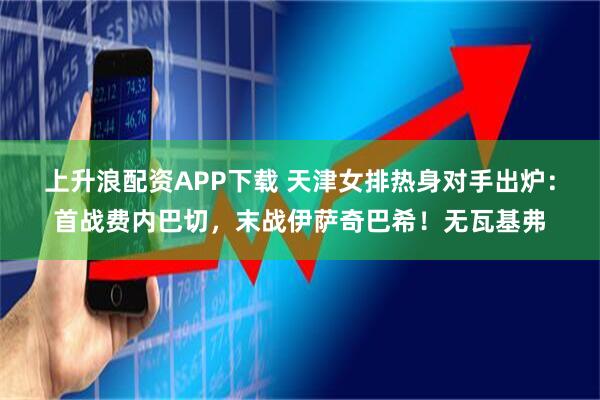 上升浪配资APP下载 天津女排热身对手出炉：首战费内巴切，末战伊萨奇巴希！无瓦基弗