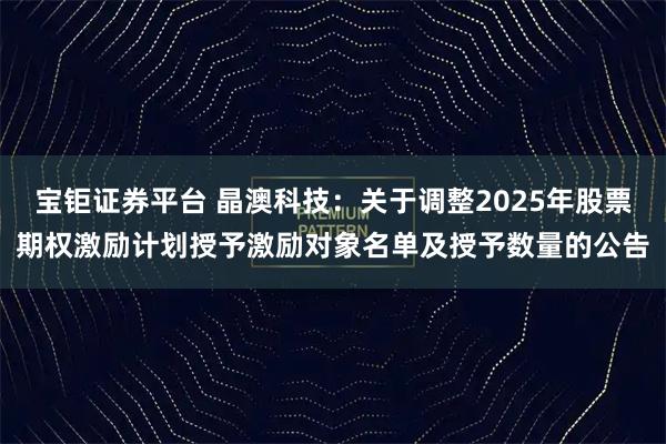 宝钜证券平台 晶澳科技：关于调整2025年股票期权激励计划授予激励对象名单及授予数量的公告