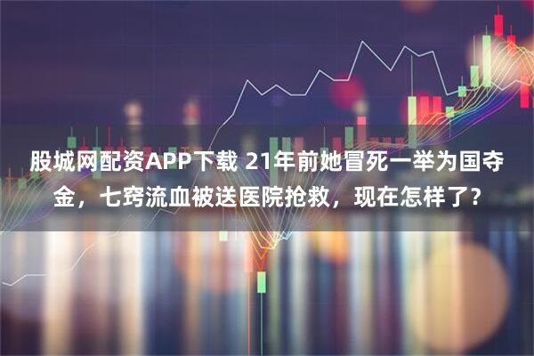 股城网配资APP下载 21年前她冒死一举为国夺金，七窍流血被送医院抢救，现在怎样了？