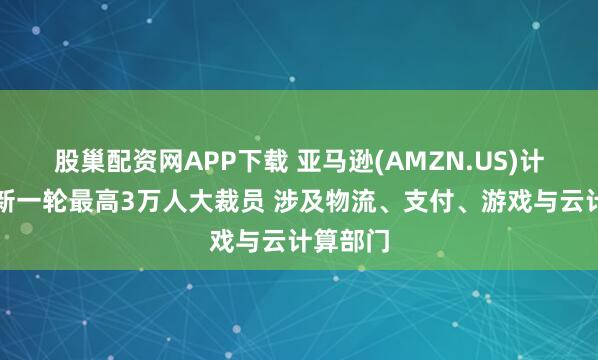 股巢配资网APP下载 亚马逊(AMZN.US)计划启动新一轮最高3万人大裁员 涉及物流、支付、游戏与云计算部门
