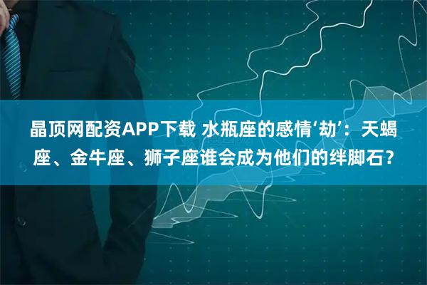 晶顶网配资APP下载 水瓶座的感情‘劫’：天蝎座、金牛座、狮子座谁会成为他们的绊脚石？