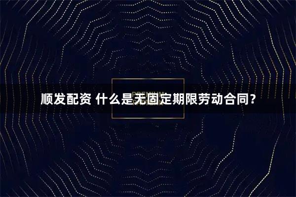 顺发配资 什么是无固定期限劳动合同?