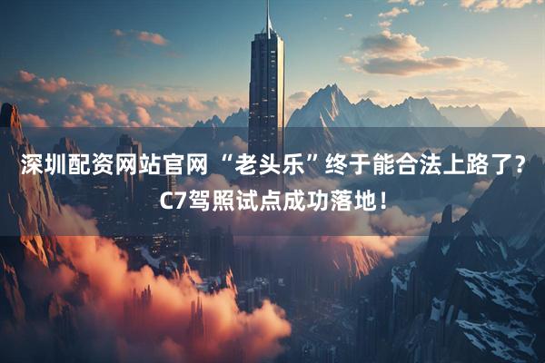 深圳配资网站官网 “老头乐”终于能合法上路了?C7驾照试点成功落地!