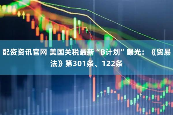 配资资讯官网 美国关税最新“B计划”曝光：《贸易法》第301条、122条