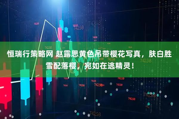 恒瑞行策略网 赵露思黄色吊带樱花写真，肤白胜雪配落樱，宛如在逃精灵！