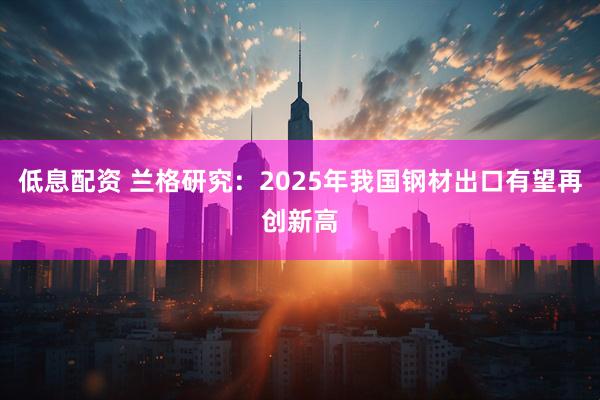 低息配资 兰格研究：2025年我国钢材出口有望再创新高