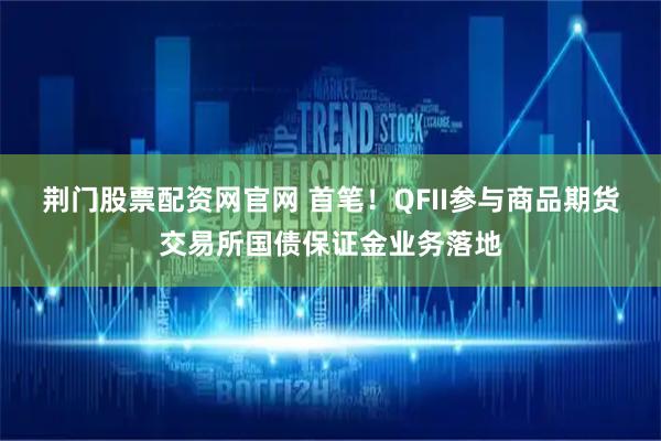荆门股票配资网官网 首笔！QFII参与商品期货交易所国债保证金业务落地