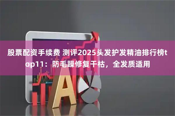 股票配资手续费 测评2025头发护发精油排行榜top11:防毛躁修复干枯,全发质适用