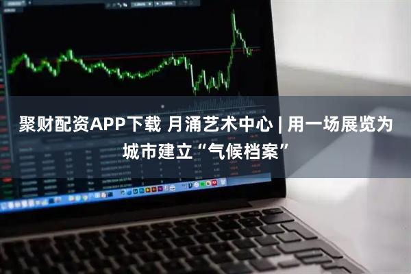 聚财配资APP下载 月涌艺术中心 | 用一场展览为城市建立“气候档案”