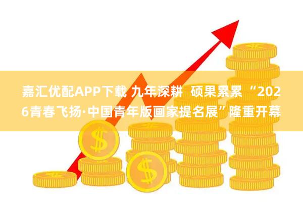 嘉汇优配APP下载 九年深耕 硕果累累 “2026青春飞扬·中国青年版画家提名展”隆重开幕