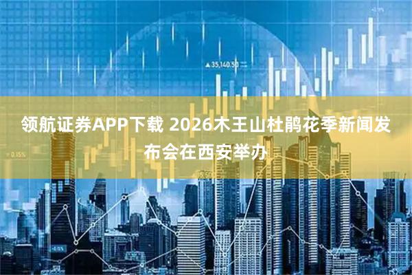 领航证券APP下载 2026木王山杜鹃花季新闻发布会在西安举办