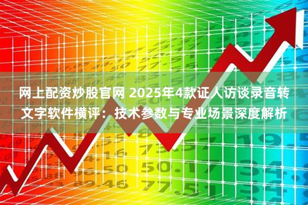 网上配资炒股官网 2025年4款证人访谈录音转文字软件横评：技术参数与专业场景深度解析