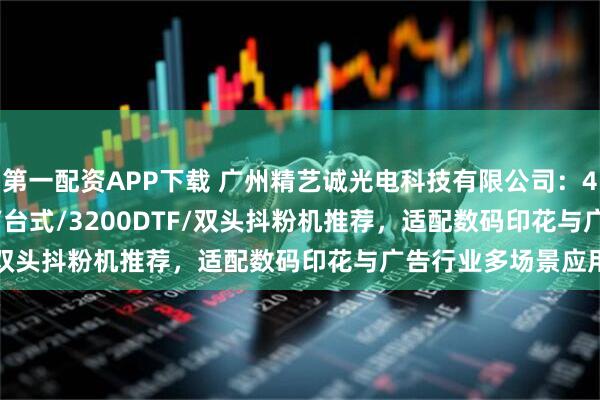 第一配资APP下载 广州精艺诚光电科技有限公司：420DTF/1600DTF/台式/3200DTF/双头抖粉机推荐，适配数码印花与广告行业多场景应用