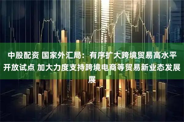中股配资 国家外汇局：有序扩大跨境贸易高水平开放试点 加大力度支持跨境电商等贸易新业态发展