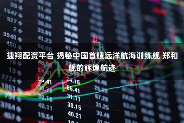 捷翔配资平台 揭秘中国首艘远洋航海训练舰 郑和舰的辉煌航迹