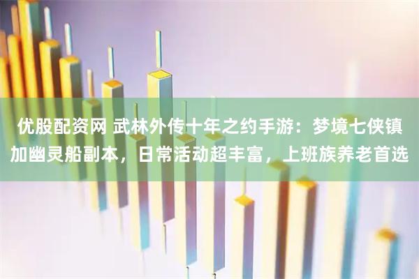 优股配资网 武林外传十年之约手游：梦境七侠镇加幽灵船副本，日常活动超丰富，上班族养老首选