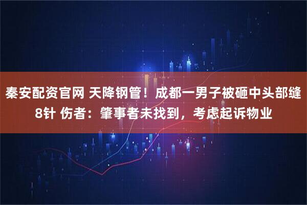 秦安配资官网 天降钢管！成都一男子被砸中头部缝8针 伤者：肇事者未找到，考虑起诉物业
