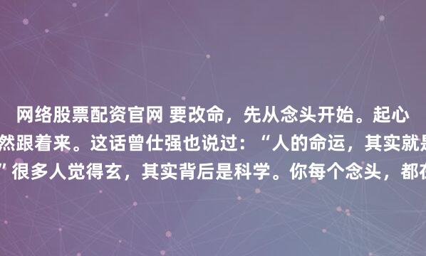 网络股票配资官网 要改命，先从念头开始。起心动念都是正念，运气自然跟着来。这话曾仕强也说过：“人的命运，其实就是一连串念头的累积。”很多人觉得玄，其实背后是科学。你每个念头，都在调动你的注意力和情绪能量——这不是迷信，这是脑神经消耗。你有没有过这种体验？早上起来，先想到“今天肯定又是糟心的一天”...