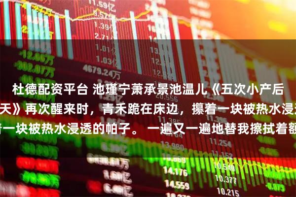 杜德配资平台 池瑾宁萧承景池温儿《五次小产后，我死在太子最爱我那天》再次醒来时，青禾跪在床边，攥着一块被热水浸透的帕子。 一遍又一遍地替我擦拭着额头和手心。