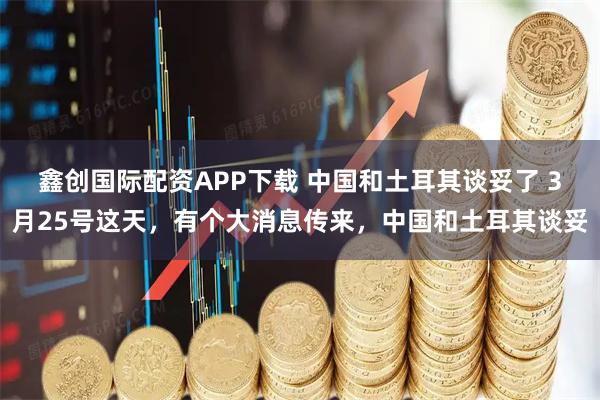 鑫创国际配资APP下载 中国和土耳其谈妥了 3月25号这天,有个大消息传来,中国和土耳其谈妥