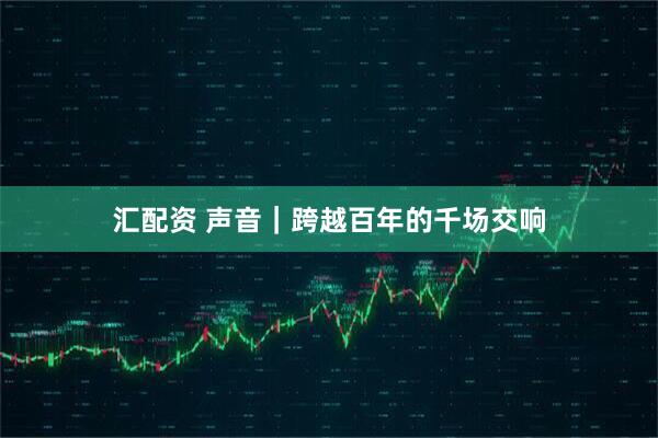 汇配资 声音｜跨越百年的千场交响